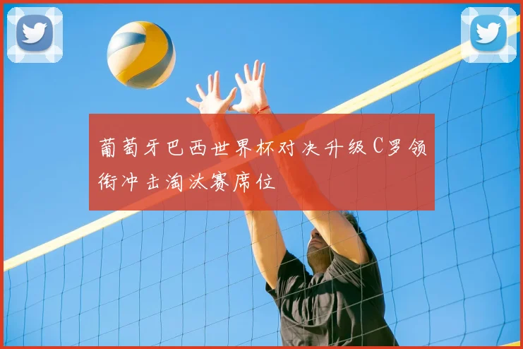葡萄牙巴西世界杯对决升级 C罗领衔冲击淘汰赛席位