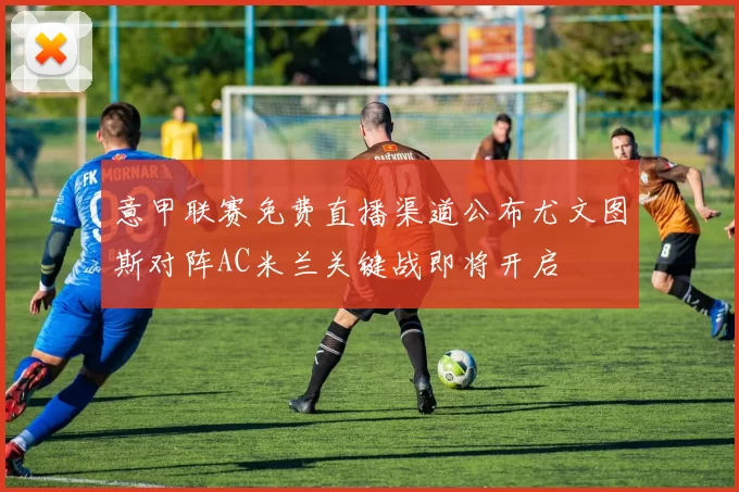 意甲联赛免费直播渠道公布尤文图斯对阵AC米兰关键战即将开启