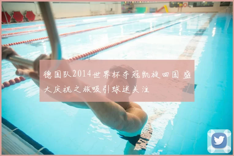 德国队2014世界杯夺冠凯旋回国 盛大庆祝之旅吸引球迷关注