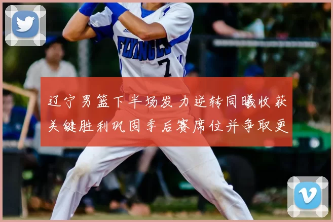 辽宁男篮下半场发力逆转同曦收获关键胜利巩固季后赛席位并争取更好排名