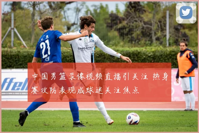 中国男篮录像视频直播引关注 热身赛攻防表现成球迷关注焦点