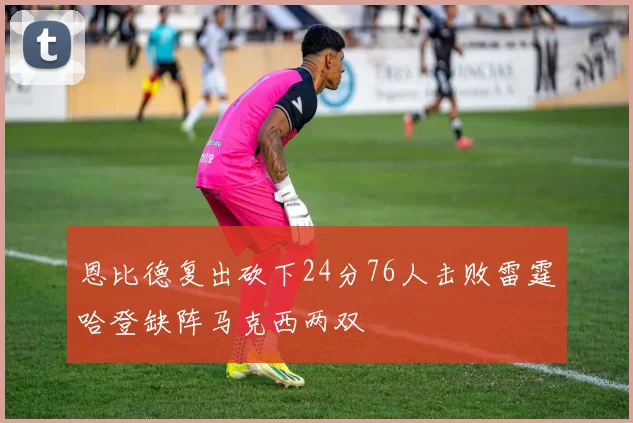 恩比德复出砍下24分76人击败雷霆哈登缺阵马克西两双