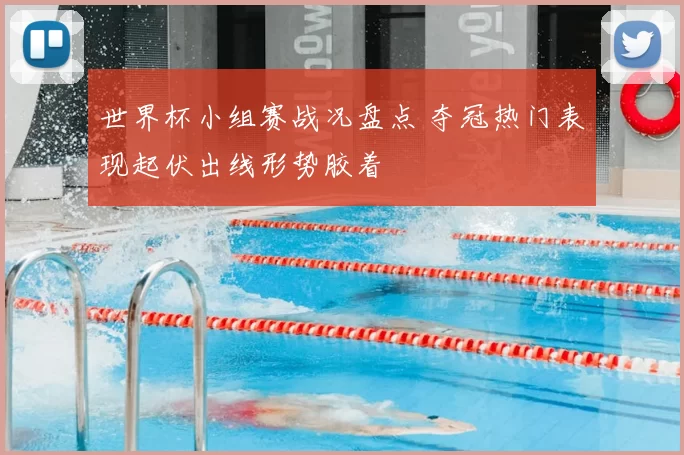 世界杯小组赛战况盘点 夺冠热门表现起伏出线形势胶着