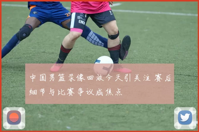 中国男篮录像回放今天引关注 赛后细节与比赛争议成焦点