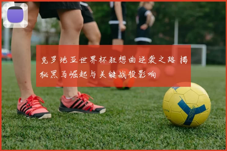 克罗地亚世界杯狂想曲逆袭之路 揭秘黑马崛起与关键战役影响