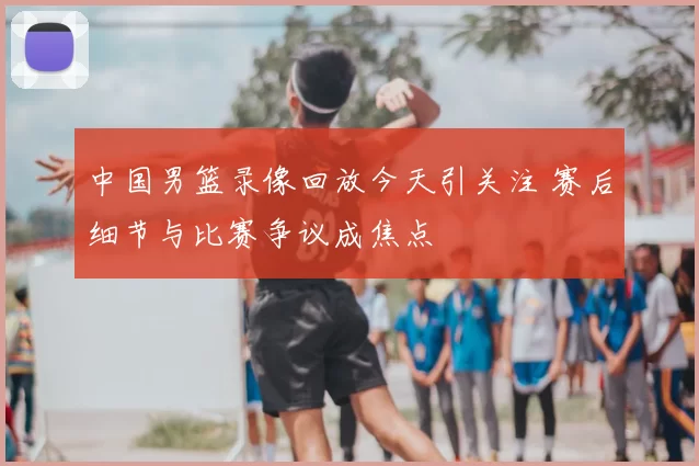 中国男篮录像回放今天引关注 赛后细节与比赛争议成焦点