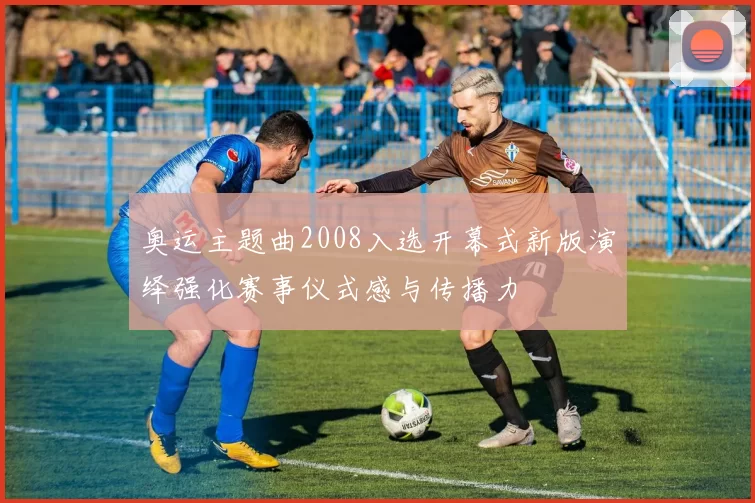 奥运主题曲2008入选开幕式新版演绎强化赛事仪式感与传播力
