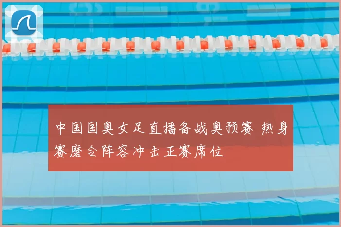 中国国奥女足直播备战奥预赛 热身赛磨合阵容冲击正赛席位