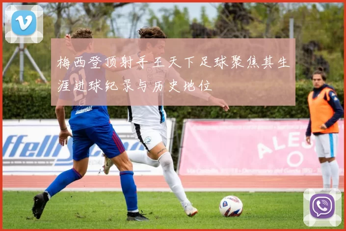 梅西登顶射手王天下足球聚焦其生涯进球纪录与历史地位