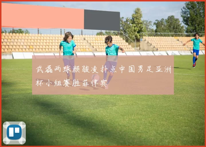 武磊两球颜骏凌扑点中国男足亚洲杯小组赛胜菲律宾