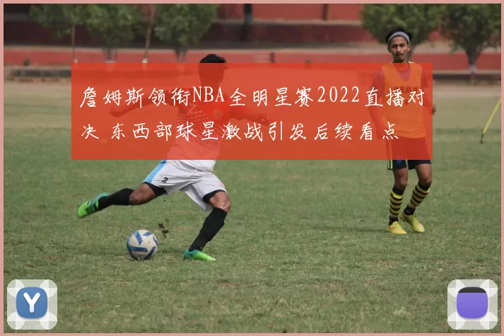 詹姆斯领衔NBA全明星赛2022直播对决 东西部球星激战引发后续看点