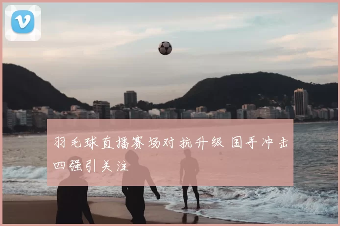 羽毛球直播赛场对抗升级 国手冲击四强引关注