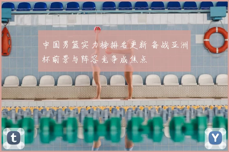 中国男篮实力榜排名更新 备战亚洲杯前景与阵容竞争成焦点