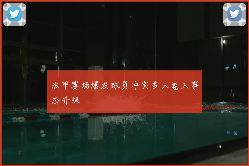 法甲赛场爆发球员冲突多人卷入事态升级