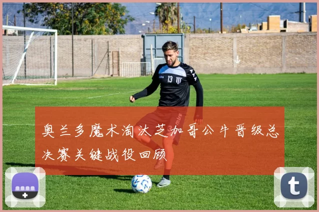 奥兰多魔术淘汰芝加哥公牛晋级总决赛关键战役回顾