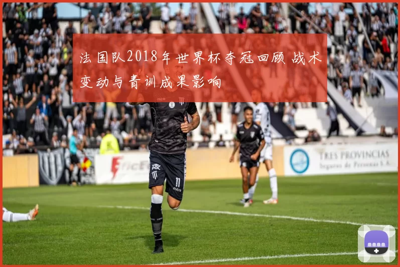 法国队2018年世界杯夺冠回顾 战术变动与青训成果影响