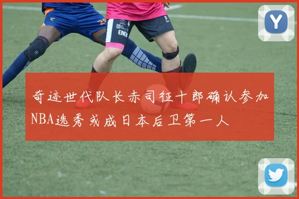 奇迹世代队长赤司征十郎确认参加NBA选秀或成日本后卫第一人