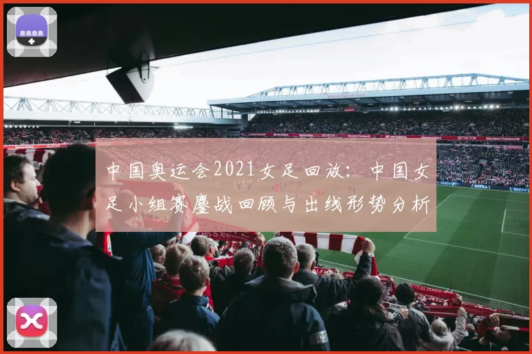 中国奥运会2021女足回放：中国女足小组赛鏖战回顾与出线形势分析