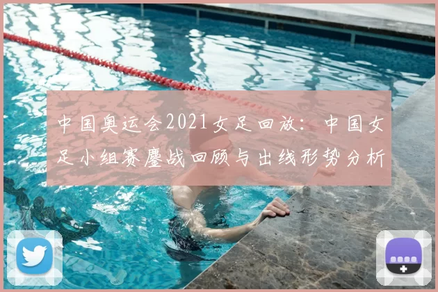 中国奥运会2021女足回放：中国女足小组赛鏖战回顾与出线形势分析