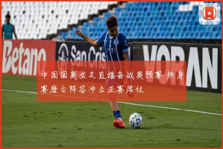 中国国奥女足直播备战奥预赛 热身赛磨合阵容冲击正赛席位