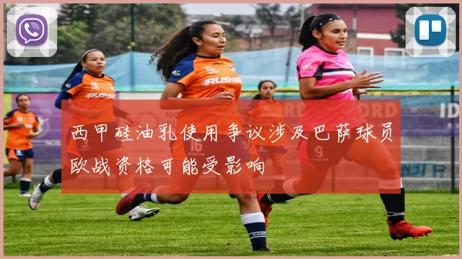 西甲硅油乳使用争议涉及巴萨球员欧战资格可能受影响