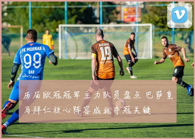 历届欧冠冠军主力队员盘点 巴萨皇马拜仁核心阵容成就夺冠关键