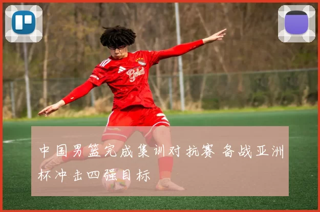 中国男篮完成集训对抗赛 备战亚洲杯冲击四强目标