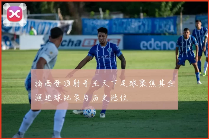 梅西登顶射手王天下足球聚焦其生涯进球纪录与历史地位