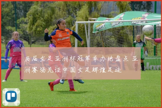 历届女足亚洲杯冠军举办地盘点 亚洲赛场见证中国女足辉煌足迹