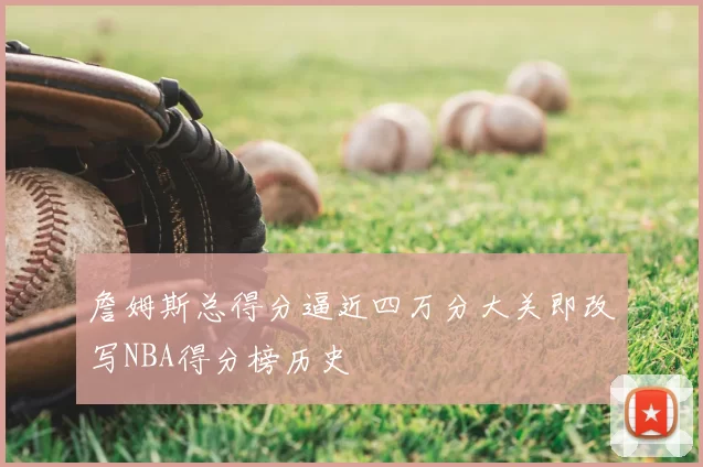 詹姆斯总得分逼近四万分大关即改写NBA得分榜历史