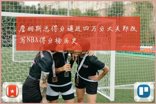 詹姆斯总得分逼近四万分大关即改写NBA得分榜历史