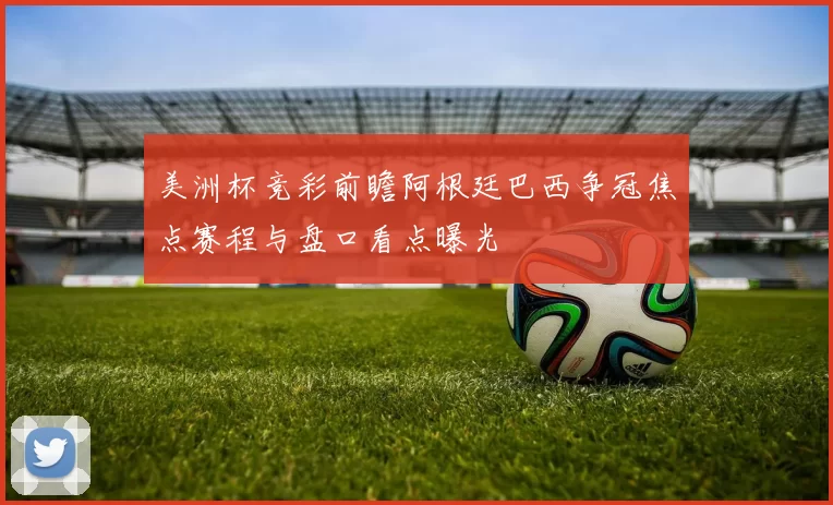 美洲杯竞彩前瞻阿根廷巴西争冠焦点赛程与盘口看点曝光