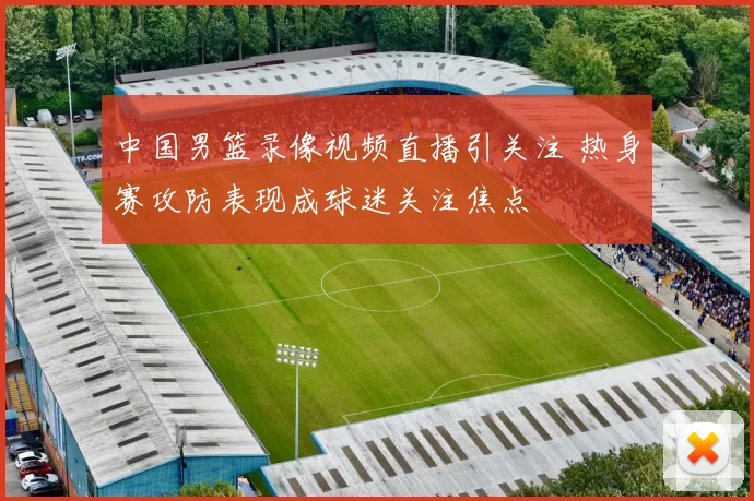 中国男篮录像视频直播引关注 热身赛攻防表现成球迷关注焦点