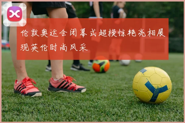 伦敦奥运会闭幕式超模惊艳亮相展现英伦时尚风采