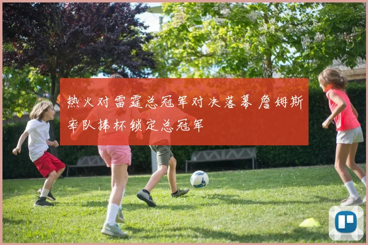 热火对雷霆总冠军对决落幕 詹姆斯率队捧杯锁定总冠军