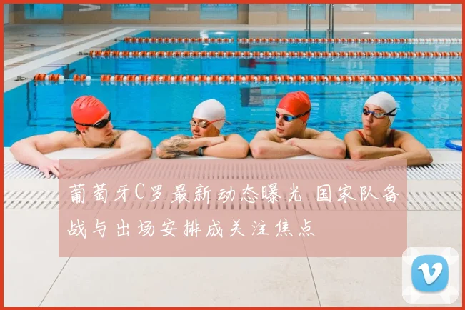 葡萄牙C罗最新动态曝光 国家队备战与出场安排成关注焦点