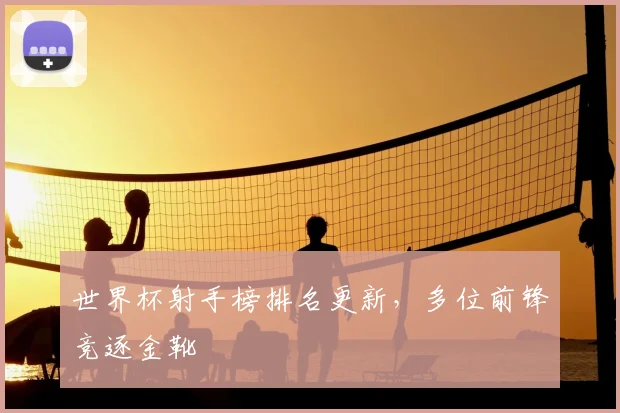 世界杯射手榜排名更新，多位前锋竞逐金靴