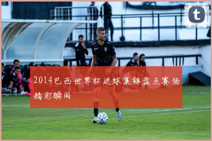 2014巴西世界杯进球集锦盘点赛场精彩瞬间